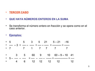 5
• TERCER CASO
• QUE HAYA NÚMEROS ENTEROS EN LA SUMA
• Se transforma el número entero en fracción y se opera como en el
caso anterior.
• Ejemplos:
• 5 5 3 5 21 5 – 21 -16
• ---- – 3 = ---- – ----- = ---- – ----- = ---------- = ------
• 7 7 1 7 7 7 7
• 3 5 60 9 10 60 – 9 – 10 41
• 5 – ---- – ---- = ---- – ---- – ------ = --------------- = ----
• 4 6 12 12 12 12 12
