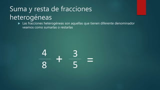Suma y resta de fracciones
heterogéneas
 Las fracciones heterogéneas son aquellas que tienen diferente denominador
veamos como sumarlas o restarlas
4
8 5
3
+ =
 