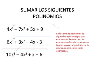 SUMAR LOS SIGUIENTES POLINOMIOS 4x 3  – 7x 2  + 5x + 9 6x 3  + 3x 2  – 4x - 3 10x 3  – 4x 2  + x + 6 En la suma de polinomios se siguen las leyes de signo para exponentes. En este caso los exponentes de cada termino son iguales y pasan al resultado de la misma manera como están expresados. 
