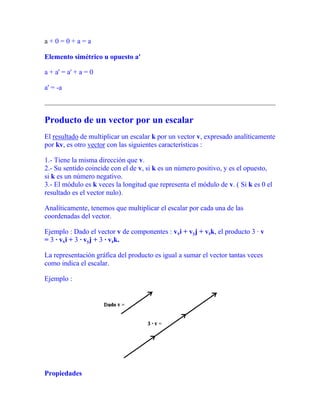 a + 0 = 0 + a = a
Elemento simétrico u opuesto a'
a + a' = a' + a = 0
a' = -a
Producto de un vector por un escalar
El resultado de multiplicar un escalar k por un vector v, expresado analíticamente
por kv, es otro vector con las siguientes características :
1.- Tiene la misma dirección que v.
2.- Su sentido coincide con el de v, si k es un número positivo, y es el opuesto,
si k es un número negativo.
3.- El módulo es k veces la longitud que representa el módulo de v. ( Si k es 0 el
resultado es el vector nulo).
Analíticamente, tenemos que multiplicar el escalar por cada una de las
coordenadas del vector.
Ejemplo : Dado el vector v de componentes : vxi + vyj + vzk, el producto 3 · v
= 3 · vxi + 3 · vyj + 3 · vzk.
La representación gráfica del producto es igual a sumar el vector tantas veces
como indica el escalar.
Ejemplo :
Propiedades
 