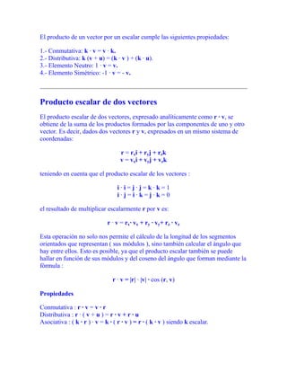 El producto de un vector por un escalar cumple las siguientes propiedades:
1.- Conmutativa: k · v = v · k.
2.- Distributiva: k (v + u) = (k · v ) + (k · u).
3.- Elemento Neutro: 1 · v = v.
4.- Elemento Simétrico: -1 · v = - v.
Producto escalar de dos vectores
El producto escalar de dos vectores, expresado analíticamente como r · v, se
obtiene de la suma de los productos formados por las componentes de uno y otro
vector. Es decir, dados dos vectores r y v, expresados en un mismo sistema de
coordenadas:
r = rxi + ryj + rzk
v = vxi + vyj + vzk
teniendo en cuenta que el producto escalar de los vectores :
i · i = j · j = k · k = 1
i · j = i · k = j · k = 0
el resultado de multiplicar escalarmente r por v es:
r · v = rx· vx + ry · vy+ rz · vz
Esta operación no solo nos permite el cálculo de la longitud de los segmentos
orientados que representan ( sus módulos ), sino también calcular el ángulo que
hay entre ellos. Esto es posible, ya que el producto escalar también se puede
hallar en función de sus módulos y del coseno del ángulo que forman mediante la
fórmula :
r · v = |r| · |v| · cos (r, v)
Propiedades
Conmutativa : r · v = v · r
Distributiva : r · ( v + u ) = r · v + r · u
Asociativa : ( k · r ) · v = k · ( r · v ) = r · ( k · v ) siendo k escalar.
 