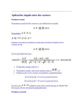 Aplicación: ángulo entre dos vectores
Producto escalar
El producto escalar de dos vectores es por definición un escalar.
Propiedades:
Podemos usar ahora el producto escalar para encontrar el ángulo de los
vectores a y b:
Con lo que deducimos que:
El cos dará siempre entre 0 y 1
El producto escalar varía como máximo entre el y 0
El cos nos dice si los vectores son paralelos o perpendiculares
Si cos de a y b = 0 vectores perpendiculares.
Si cos de a y b <> 0 vectores perpendiculares.
En este caso, , podemos sacar como conclusión que a = 0 ó b = 0, o
bien que a y b son mutuamente perpendiculares.
Producto vectorial
 