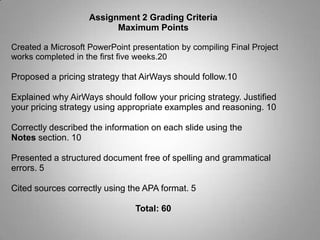 Assignment 2: Final ProjectYou will propose a pricing objective and a pricing strategy for AirWays Global based on the information gathered from the following:The case studyThe understanding of the competitionThe likely attitude of the Frequent Flyer Program members at the time of the eventsUsing the South University Online Library resources, complement your understanding of the competitive environment. Create a Microsoft PowerPoint presentation that consists of a compilation of the Final Project works completed in the first five weeks.In addition, propose a pricing strategy that AirWays should follow in the presentation. Explain why AirWays should follow your pricing strategy. Justify your pricing strategy using appropriate examples and reasoning.The presentation should have a minimum of ten slides. The information on each slide should be described in the Notes section of the presentation.On a separate page, cite any sources using the APA format.Save your presentation as SU_MBA6011_W6_A2_LastName_FirstInitial.ppt.