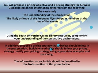 Assignment 2: Final ProjectYou will propose a pricing objective and a pricing strategy for AirWays Global based on the information gathered from the following:The case studyThe understanding of the competitionThe likely attitude of the Frequent Flyer Program members at the time of the eventsUsing the South University Online Library resources, complement your understanding of the competitive environment. Create a Microsoft PowerPoint presentation that consists of a compilation of the Final Project works completed in the first five weeks.In addition, propose a pricing strategy that AirWays should follow in the presentation. Explain why AirWays should follow your pricing strategy. Justify your pricing strategy using appropriate examples and reasoning.The presentation should have a minimum of ten slides. The information on each slide should be described in the Notes section of the presentation.On a separate page, cite any sources using the APA format.Save your presentation as SU_MBA6011_W6_A2_LastName_FirstInitial.ppt.