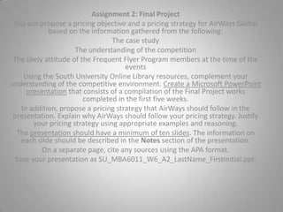 Assignment 2 Grading CriteriaMaximum PointsCreated a Microsoft PowerPoint presentation by compiling Final Project works completed in the first five weeks.20Proposed a pricing strategy that AirWays should follow.10Explained why AirWays should follow your pricing strategy. Justified your pricing strategy using appropriate examples and reasoning. 10Correctly described the information on each slide using the Notes section. 10Presented a structured document free of spelling and grammatical errors. 5Cited sources correctly using the APA format. 5Total: 60