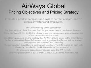 AirWays Global  Pricing Objectives and Pricing Strategy Promote a positive company portrayal to current and prospective clients, investors and employees. The understanding of the competition The likely attitude of the Frequent Flyer Program members at the time of the events Using the South University Online Library resources, complement your understanding of the competitive environment.  In addition, propose a pricing strategy that AirWays should follow in the presentation. Explain why AirWays should follow your pricing strategy. Justify your pricing strategy using appropriate examples and reasoning. The presentation should have a minimum of ten slides. The information on each slide should be described in the Notes section of the presentation. On a separate page, cite any sources using the APA format. Save your presentation as SU_MBA6011_W6_A2_LastName_FirstInitial.ppt. 