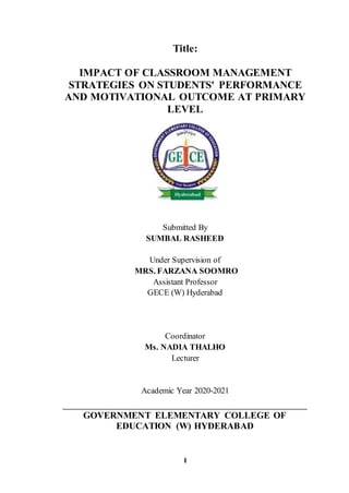 I
Title:
IMPACT OF CLASSROOM MANAGEMENT
STRATEGIES ON STUDENTS' PERFORMANCE
AND MOTIVATIONAL OUTCOME AT PRIMARY
LEVEL
Submitted By
SUMBAL RASHEED
Under Supervision of
MRS. FARZANA SOOMRO
Assistant Professor
GECE (W) Hyderabad
Coordinator
Ms. NADIA THALHO
Lecturer
Academic Year 2020-2021
GOVERNMENT ELEMENTARY COLLEGE OF
EDUCATION (W) HYDERABAD
 
