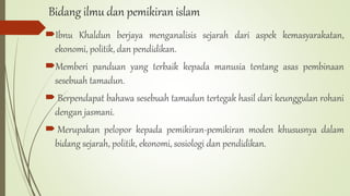 Bidang ilmu dan pemikiran islam
Ibnu Khaldun berjaya menganalisis sejarah dari aspek kemasyarakatan,
ekonomi, politik, dan pendidikan.
Memberi panduan yang terbaik kepada manusia tentang asas pembinaan
sesebuah tamadun.
 Berpendapat bahawa sesebuah tamadun tertegak hasil dari keunggulan rohani
dengan jasmani.
 Merupakan pelopor kepada pemikiran-pemikiran moden khususnya dalam
bidang sejarah, politik, ekonomi, sosiologi dan pendidikan.
 