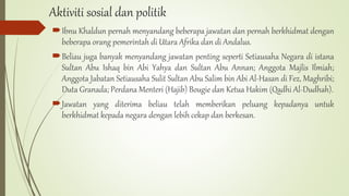 Aktiviti sosial dan politik
Ibnu Khaldun pernah menyandang beberapa jawatan dan pernah berkhidmat dengan
beberapa orang pemerintah di Utara Afrika dan di Andalus.
Beliau juga banyak menyandang jawatan penting seperti Setiausaha Negara di istana
Sultan Abu Ishaq bin Abi Yahya dan Sultan Abu Annan; Anggota Majlis Ilmiah;
Anggota Jabatan Setiausaha Sulit Sultan Abu Salim bin Abi Al-Hasan di Fez, Maghribi;
Duta Granada; Perdana Menteri (Hajib) Bougie dan Ketua Hakim (Qadhi Al-Dudhah).
Jawatan yang diterima beliau telah memberikan peluang kepadanya untuk
berkhidmat kepada negara dengan lebih cekap dan berkesan.
 