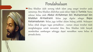 Pendahuluan
Ibnu Khaldun ialah seorang tokoh islam yang sangat tersohor pada
zamannya. Ibnu Khaldun dilahirkan pada tahun 1332 di Tunisia. Nama
sebenar beliau ialah Abdul Al-Rahman bin Muhammad bin
khaldun Al-Hadrami. Beliau juga digelar sebagai Bapa
Ketamadunan. Beliau juga terlibat dalam bidang politik. Walaupun
beliau sibuk dengan tugas pentadbiran , namun situasi tersebut tidak
menghalangnya untuk menuntut ilmu. Ibnu Khaldun telah banyak
memberikan sumbangan sehingga dapat menaikkan nama beliau di
persada dunia.
 