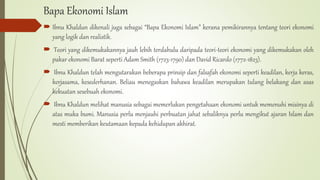 Bapa Ekonomi Islam
 Ibnu Khaldun dikenali juga sebagai “Bapa Ekonomi Islam” kerana pemikirannya tentang teori ekonomi
yang logik dan realistik.
 Teori yang dikemukakannya jauh lebih terdahulu daripada teori-teori ekonomi yang dikemukakan oleh
pakar ekonomi Barat seperti Adam Smith (1723-1790) dan David Ricardo (1772-1823).
 Ibnu Khaldun telah mengutarakan beberapa prinsip dan falsafah ekonomi seperti keadilan, kerja keras,
kerjasama, kesederhanan. Beliau menegaskan bahawa keadilan merupakan tulang belakang dan asas
kekuatan sesebuah ekonomi.
 Ibnu Khaldun melihat manusia sebagai memerlukan pengetahuan ekonomi untuk memenuhi misinya di
atas muka bumi. Manusia perlu menjauhi perbuatan jahat sebaliknya perlu mengikut ajaran Islam dan
mesti memberikan keutamaan kepada kehidupan akhirat.
 