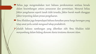  Beliau juga mengemukakan teori bahawa perekonomian sentiasa berada
dalam keseimbangan antara penawaran dan permintaan. Menurut beliau
faktor pengeluaran seperti tanah telah tersedia, faktor buruh masih dianggap
faktor terpenting dalam proses pengeluaran.
 Ibnu Khaldun juga berpendapat bahawa kenaikan paras harga barangan yang
tetap amat perlu untuk mengawal tahap produktiviti.
Jelaslah bahawa sumbangan yang diberikan oleh Ibnu Khaldun telah
menyumbang dalam bidang ekonomi dunia terutama ekonomi islam.
 