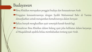 Budayawan
Ibnu Khaldun merupakan penggiat budaya dan kesusasteraan Arab.
Pengajian kesusasteraannya dengan Syeikh Muhammad Bahr di Tunisia
dimanfaatkan untuk menajamkan kemahirannya dalam bersyair.
Beliau banyak menghasilkan syair semenjak kanak-kanak lagi.
 Kemahiran Ibnu Khaldun dalam bidang syair jelas kelihatan dalam karyanya
al-Muqaddimah apabila beliau membahaskan tentang syair Arab.
 