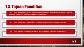 1.3. Tujuan Penelitian
1.3.1. Untuk mengetahui proses pemungutan sumbangan pembangunan Masjid di Dusun
Sempang Kecamatan Patampanua Kabupaten Pinrang.
1.3.2. Untuk mengetahui konsep akad sumbangan tangguhan dalam syariat Islam.
1.3.3. Untuk menganalisis tinjauan hukum Islam terhadap sumbangan tangguhan.
h. 4
 