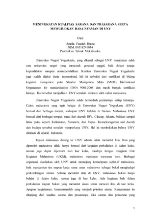 1
MENINGKATAN KUALITAS SARANA DAN PRASARANA SERTA
MEWUJUDKAN RASA NYAMAN DI UNY
Oleh:
Amelia Fauziah Husna
NIM. 09518241034
Pendidikan Teknik Mekatronika
Universitas Negeri Yogyakarta, yang dikenal sebagai UNY merupakan salah
satu universitas negeri yang mencetak generasi unggul, baik dalam tenaga
kependidikan maupun nonkependidikan. Kualitas Universitas Negeri Yogyakarta
juga sudah diakui dunia internasional, hal ini terbukti dari sertifikasi di bidang
kegiatan manajemen yaitu Standar Manajemen Mutu (SMM) International
Organization for standardization (ISO) 9001:2008 dan masih banyak sertifikasi
lainnya. Hal tersebut menjadikan UNY semakin diminati oleh calon mahasiswa.
Universitas Negeri Yogyakarta selalu bertambah peminatnya setiap tahunnya.
Calon mahasiswa yang ingin belajar di Universitas Negeri Yogyakarta (UNY)
berasal dari berbagai daerah, walaupun UNY terletak di Sleman. Mahasiswa UNY
berasal dari berbagai tempat, mulai dari daerah DIY, Cilacap, Jakarta, bahkan sampai
lintas pulau seperti Kalimantan, Sumatera, dan Papua. Keanekaragaman asal daerah
dan budaya tersebut semakin memperkaya UNY. Hal ini membuktikan bahwa UNY
diminati di seluruh Indonesia.
Tujuan mahasiswa datang ke UNY adalah untuk menuntut ilmu. Ilmu yang
diperoleh mahasiswa tidak hanya berasal dari kegiatan perkuliahan di dalam kelas,
namun juga dapat diperoleh dari luar kelas, misalnya dengan mengikuti Unit
Kegiatan Mahasiswa (UKM), mahasiswa mendapat wawasan baru. Berbagai
organisasi disediakan oleh UNY untuk menunjang kemampuan softskill mahasiswa,
baik manajemen tim mapun kerja sama antar mahasiswa sebagai bekal menghadapi
perkembangan zaman. Selama menuntut ilmu di UNY, mahasiswa bukan hanya
belajar di dalam kelas, namun juga di luar kelas. Ada kegiatan baik dalam
perkuliahan mapun bukan yang menuntut siswa untuk mencari ilmu di luar kelas.
Apapun kegiatannya, kenyamananlah yang menjadi prioritas utama. Kenyamanan itu
ditunjang dari kualitas sarana dan prasaranya. Jika sarana dan prasarana yang
 
