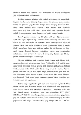 2
disediakan kampus tidak maksimal, maka kenyamanan dan kualitas pembelajaran
yang didapat mahasiswa akan diragukan.
Kegiatan mahasiswa di dalam kelas meliputi pembelajaran teori dan praktek.
Kegiatan tersebut harus ditunjang dengan sarana dan prasarana yang memadai.
Sarana dan prasarana yang disediakan kampus untuk menunjang pendidikan dirasa
masih kurang, terutama untuk Fakultas Teknik. Fasilitas untuk menunjang
pembelajaran teori dirasa sudah cukup, namun fasilitas untuk menunjang kegiatan
praktek dirasa masih sangat kurang, baik dari segi kualitas maupun kuantitas.
Banyak peralatan praktek yang difungsikan untuk pembelajaran sebenarnya
sudah tidak layak digunakan lagi. Peralatan tersebut terkadang tidak presisi atau
bahkan ada yang tiba-tiba mati saat digunakan. Bahkan kualitas peralatan praktek di
Fakultas Teknik UNY apabila dibandingkan dengan peralatan yang berada di sekolah
(SMK) masih kalah. Bukan hanya dari segi kualitas, dari segi kuantitas pun dirasa
masih kurang. Terdapat beberapa pembelajaran praktek yang mengharuskan
mahasiswanya untuk berkelompok sampai 6 orang setiap kelompoknya. Idealnya
praktek tersebut berkelompok 2-3 orang saja.
Memang pembiayaan untuk pengadaan fasilitas praktek untuk fakultas teknik
memang mahal, tetapi sebenarnya sangat ironis. Apabila dilihat UNY saat ini sangat
gencar untuk membangun berbagai gedung untuk menunjang perkuliahan di berbagai
fakultas, namun fakultas teknik sendiri dirasa kurang mendapat perhatian. Peralatan
praktek dari tahun 1980-an tidak diganti dengan peralatan praktek yang lebih baik
atau penambahan jumlah peralatan praktek. Padahal setiap tahun jumlah mahasiswa
terus bertambah. Tidak jarang jumlah mahasiswa Fakultas Teknik merupakan yang
terbanyak dalam satu angkatannya.
Selama menjalani perkuliahan pasti mahasiswa dihadapkan kegiatan di dalam
maupun di luar kelas. Mahasiswa biasanya akan memanfaatkan peran perpustakaan
untuk mencari referensi demi menunjang perkuliahannya. Perpustakaan UNY atau
yang dikenal dengan perpustakaan pusat atau perpustakaan UPT (UNIT
PELAKSANA TEKNIS) merupakan pusatnya perpustakaan dari semua perpustakaan
yang ada di tingkat jurusan maupun fakultas. Secara umum referensi yang disediakan
perpustakaan sudah banyak, namun buku-buku yang umurnya sudah tua. Lebih baik
 