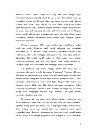 3
buku-buku tersebut diganti dengan buku yang lebih baru sehingga dapat
menyediakan informasi yang lebih akurat dan up to date. Perpustakaan pusat juga
menyediakan referensi dari berbagai bidang ilmu, namun sayangnya untuk referensi
mengenai suatu bidang khusus, misalnya keteknikan, dirasa sangat kurang bahkan
dapat diketegorikan langka. Referensi mengenai keteknikan sangat kurang, kalaupun
ada dirasa sudah tidak menunjang atau sudah tidak relevan untuk saat ini. Alangkah
baiknya apabila referensi untuk keteknikan atau bidang yang dirasa khusus, seperti
keolahragaan, ditambah. Penambahan referensi tersebut dapat menunjang kegiatan
pembelajaran mahasiswa.
Gedung perpustakaan UNY yang bertingkat tiga menjadikannya terlihat
kokoh dan megah. Sebenarnya sudah banyak mahasiswa yang mengunjungi
perputakaan UNY ini. Sayangnya banyak mahasiswa yang duduk di halaman depan
perpustakaan, entah karena menunggu teman yang lain atau untuk tujuan yang lain.
Kebanyakan dari mereka memilih duduk di sekitar depan pintu, sehingga
mengganggu mahasiswa yang lain yang hendak masuk dalam perpustakaan.
Kurangnya tempat duduk atau tempat untuk menunggu menjadi masalahnya.
Ada pertanyaan yang terlintas mengapa mereka tidak masuk saja ke
perpustakaan jika mereka memiliki kepentingan di dalamnya? Pertanyaan inilah yang
sebenarnya ada dalam benak saya, namun belum ada jawaban pasti yang dapat saya
peroleh, berbagai kemungkinan jawaban dapat menjawab pertanyaan tersebut, karena
kepentingan setiap mahasiswa pasti berbeda-beda. Alangkah lebih baiknya jika
disediakan tempat duduk yang lebih banyak di depan perpustakaan. Selain
mengganggu pemandangan, mahasiswa yang menunggu di tangga atau di depan
gedung akan mengganggu perjalanan bagi mahasiswa lain yang memiliki
kepentingan di gedung yang sama.
Kenyamanan lain yang dirasa kurang adalah kehadiran peminta-minta yang
ada di lingkungan kampus UNY. Terlepas dari jiwa sosial dan rasa kemanusiaan,
sepertinya kurang pantas jika mereka ada di lingkungan kampus, bahkan masuk
dalam wilayah kampus dan meminta-minta pada mahasiswa yang sedang
mengerjakan tugas. Kurangnya pengawasan dan ketertiban menjadi masalah dalam
hal ini. Sebagai solusi mungkin pengawasan dapat ditingkatkan. Bukan bermaksud
 