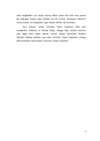 4
untuk menghentikan cara mereka mencari nafkah, namun akan lebih terasa nyaman
jika lingkungan kampus dapat terhindar dari hal tersebut. Harapannya mahasiswa
merasa nyaman saat mengerjakan tugas maupun aktivitas lain di kampus.
Saya berharap semoga Universitas Negeri Yogyakarta dapat terus
meningkatkan kualitasnya di berbagai bidang, sehingga dapat menjadi universitas
yang unggul dalam tingkat regional, nasional, maupun internasional. Demikian
beberapa sumbang pemikiran saya untuk Universitas Negeri Yogyakarta. Semoga
dapat bermanfaat bagi kemajuan Universitas Negeri Yogyakarta.
 