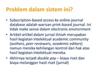 Problem dalamsistemini?Subscription-based access ke online journal database adalahwarisan print-based journal. Initidak make sense dalam electronic environment Artikel-artikeldalamjurnalilmiahmerupakanhasilkegiatanintelektual academic community (authors, peer reviewers, academic editors) namunmerekakehilangankontroldanhakatashasilkegiatanintelektualmereka.Akhirnyaterjadidouble pay – biayarisetdanbiayamelangganhasilriset (jurnal)