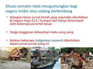 SituasisemakintidakmenguntungkanbaginegaramiskinatausedangberkembangSebagianbesarjurnalilmiah yang reputable diterbitkandinegaramaju (U.S / Europe) danhanyadimonopoliolehbeberapapenerbitbesar.