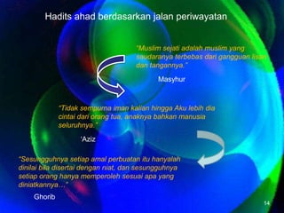 Haditsahadberdasarkanjalanperiwayatan“Muslim sejatiadalahmuslim yang saudaranyaterbebasdarigangguanlisandantangannya.”Masyhur“Tidaksempurnaiman kalian hinggaAkulebihdiacintaidariorangtua, anaknyabahkanmanusiaseluruhnya.”‘Aziz“Sesungguhnyasetiapamalperbuatanituhanyalahdinilaibiladisertaidenganniat, dansesungguhnyasetiaporanghanyamemperolehsesuaiapa yang diniatkannya…”Ghorib14