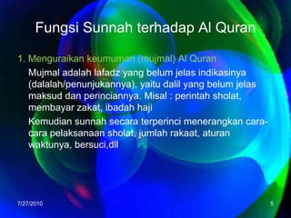 Fungsi Sunnah terhadap Al Quran1. Menguraikan keumuman (mujmal) Al QuranMujmal adalah lafadz yang belum jelas indikasinya (dalalah/penunjukannya), yaitu dalil yang belum jelas maksud dan perinciannya. Misal : perintah sholat, membayar zakat, ibadah hajiKemudian sunnah secara terperinci menerangkan cara-cara pelaksanaan sholat, jumlah rakaat, aturan waktunya, bersuci,dll7/26/20105