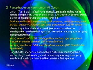 2. Pengkhususan keumuman Al QuranUmum (Aam) ialah lafazd yang mencakup segala makna yang pantas dengan satu ucapan saja. Misal : Al Muslimun (orang-orang Islam), ar rijaalu (orang-orang laki-laki), dll. Allah mewajibkan kamu tentang anak-anakmu, untuk seorang anak laki-laki adalah dua bagian dari anak perempuan (QS An Nisaa: 11)Menurutayattersebutsetiapanak (secaraumum) berhakmendapatkanwarisandariayahnya. Kemudiandatangsunnah yang menghususknnya :Kami, seluruhnabitidakmeninggalkanwarisan, apa yang kamitinggalkanadalahsedekah (HR Imam Bukhari)Seorangpembunuhtidakmendapatkanwarisan (HR TirmidzidanIbnuMajah)HadistdiatasmenghususkanbahwaNabitidakmeninggalkanwarisanbagianak-anaknyasertamelarangseoranganak yang membunuhayahnyamendapatkanwarisandariayahnya.7/26/20106