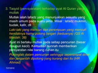 3. Taqyid (pen-syaratan) terhadap ayat Al Quran yang mutlakMutlak ialah lafadz yang menunjukkan sesuatu yang masih umum pada suatu jenis. Misal : lafadz mukmin, budak, kafir, dllLaki-laki yang mencuri dan perempuan yang mencuri hendaknya kamu potong tangan (keduanya) (QS Al Maidah: 38)Ayat ini berlaku mutlak pada setiap pencurian (besar maupun kecil). Kemudian sunnah memberikan persyaratan nilai barang curian ituPotonglah dalam pencurian sehingga seperempat dinar dan janganlah dipotong yang kurang dari itu (HR Ahmad)7/26/20107