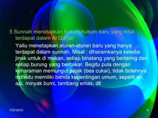 5 Sunnahmenetapkanhukum-hukumbaru yang tidakterdapatdalam Al Qur’anYaitumenetapkanaturan-aturanbaru yang hanyaterdapatdalamsunnah. Misal : diharamkanyakeledaijinakuntukdimakan, setiapbinatang yang bertaringdansetiapburung yang bercakar. Begitu pula dengankeharamanmemungutpajak (beacukai), tidakbolehnyaindividumemilikibendakepentinganumum, seperti air, api, minyakbumi, tambangemas, dll7/26/20109