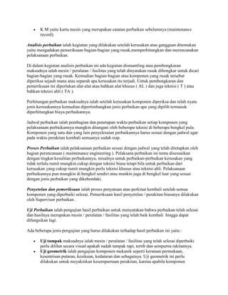    K M yaitu kartu mesin yang merupakan catatan perbaikan sebelumnya (maintenance
       record).

Analisis perbaikan ialah kegiatan yang dilakukan setelah kerusakan atau gangguan ditemukan
yaitu mengadakan pemeriksaan bagian-bagian yang rusak,memperhitungkan dan merencanakan
pelaksanaan perbaikan.

Di dalam kegiatan analisis perbaikan ini ada kegiatan dismantling atau pembongkaran
maksudnya ialah mesin / peralatan / fasilitas yang telah dinyatakan rusak dibongkar untuk dicari
bagian-bagian yang rusak. Kemudian bagian-bagian atau komponen yang rusak tersebut
diperiksa sejauh mana atau separah apa kerusakan itu terjadi. Untuk pembongkaran dan
pemeriksaan ini diperlukan alat-alat atau bahkan alat khusus ( AL ) dan juga teknisi ( T ) atau
bahkan teknisi ahli ( TA ).

Perhitungan perbaikan maksudnya ialah setelah kerusakan komponen diperiksa dan telah nyata
jenis kerusakannya kemudian dipertimbangkan jenis perbaikan apa yang dipilih termasuk
diperhitungkan biaya perbaikannya.

Jadwal perbaikan ialah pembagian dan penetapan waktu perbaikan setiap komponen yang
pelaksanaan perbaikannya mungkin ditangani oleh beberapa teknisi di beberapa bengkel pula.
Komponen yang satu dan yang lain penyelesaian perbaikannya harus sesuai dengan jadwal agar
pada waktu perakitan kembali semuanya sudah siap.

Proses Perbaikan ialah pelaksanaan perbaikan sesuai dengan jadwal yang telah ditetapkan oleh
bagian perencanaan ( maintenance engineering ). Pelaksana perbaikan ini tentu disesuaikan
dengan tingkat kesulitan perbaikannya, misalnya untuk perbaikan-perbaikan kerusakan yang
tidak terlalu rumit mungkin cukup dengan teknisi biasa tetapi bila untuk perbaikan dari
kerusakan yang cukup rumit mungkin perlu teknisi khusus atau teknisi ahli. Pelaksanaan
perbaikannya pun mungkin di bengkel sendiri atau munkin juga di bengkel luar yang sesuai
dengan jenis perbaikan yang dikehendaki.

Penyetelan dan pemeriksaan ialah proses penyatuan atau perkitan kembali setelah semua
komponen yang diperbaiki selesai. Pemeriksaan hasil penyetelan / perakitan biasanya dilakukan
oleh Supervisor perbaikan .

Uji Perbaikan ialah pengujian hasil perbaikan untuk menyatakan bahwa perbaikan telah selesai
dan hasilnya merupakan mesin / peralatan / fasilitas yang telah baik kembali hingga dapat
difungsikan lagi.

Ada beberapa jenis pengujian yang harus dilakukan terhadap hasil perbaikan ini yaitu :

      Uji tampak maksudnya ialah mesin / peralatan / fasilitas yang telah selesai diperbaiki
       perlu dilihat secara visual apakah sudah tampak rapi, tertib dan sempurna rakitannya.
      Uji geometrik ialah pengujian komponen mekanik seperti kerataan permukaan,
       kesentrisan putaran, kesikuan, kedataran dan sebagainya. Uji geometrik ini perlu
       dilakukan untuk meyakinkan kesempurnaan perakitan, karena apabila komponen
 