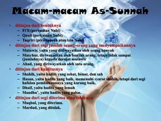 Macam-macam As-Sunnah
• ditinjau dari bentuknya
    – Fi’li (perbuatan Nabi)
    – Qauli (perkataan Nabi)
    – Taqriri (persetujuan atau izin Nabi)
• ditinjau dari segi jumlah orang-orang yang menyampaikannya
    – Mutawir, yaitu yang diriwayatkan oleh orang banyak
    – Masyhur, diriwayatkan oleh banyak orang, tetapi tidak sampai
      (jumlahnya) kepada derajat mutawir
    – Ahad, yang diriwayatkan oleh satu orang.
• ditinjau dari kualitasnya
    – Shahih, yaitu hadits yang sehat, benar, dan sah
    – Hasan, yaitu hadits yang baik, memenuhi syarat shahih, tetapi dari segi
      hafalan pembawaannya yang kurang baik.
    – Dhaif, yaitu hadits yang lemah
    – Maudhu’, yaitu hadits yang palsu.
• ditinjau dari segi diterima atau tidaknya
    – Maqbul, yang diterima.
    – Mardud, yang ditolak.
 