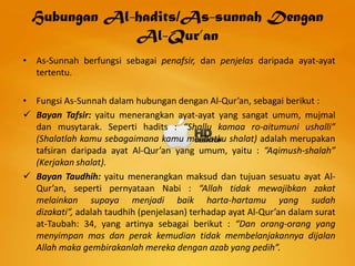 Hubungan Al-hadits/As-sunnah Dengan
              Al-Qur’an
• As-Sunnah berfungsi sebagai penafsir, dan penjelas daripada ayat-ayat
  tertentu.

• Fungsi As-Sunnah dalam hubungan dengan Al-Qur’an, sebagai berikut :
 Bayan Tafsir: yaitu menerangkan ayat-ayat yang sangat umum, mujmal
  dan musytarak. Seperti hadits : “Shallu kamaa ro-aitumuni ushalli”
  (Shalatlah kamu sebagaimana kamu melihatku shalat) adalah merupakan
  tafsiran daripada ayat Al-Qur’an yang umum, yaitu : “Aqimush-shalah”
  (Kerjakan shalat).
 Bayan Taudhih: yaitu menerangkan maksud dan tujuan sesuatu ayat Al-
  Qur’an, seperti pernyataan Nabi : “Allah tidak mewajibkan zakat
  melainkan supaya menjadi baik harta-hartamu yang sudah
  dizakati”, adalah taudhih (penjelasan) terhadap ayat Al-Qur’an dalam surat
  at-Taubah: 34, yang artinya sebagai berikut : “Dan orang-orang yang
  menyimpan mas dan perak kemudian tidak membelanjakannya dijalan
  Allah maka gembirakanlah mereka dengan azab yang pedih”.
 