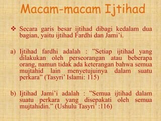 Macam-macam Ijtihad
 Secara garis besar ijtihad dibagi kedalam dua
  bagian, yaitu ijtihad Fardhi dan Jami’i.

a) Ijtihad fardhi adalah : ”Setiap ijtihad yang
   dilakukan oleh perseorangan atau beberapa
   orang, namun tidak ada keterangan bahwa semua
   mujtahid lain menyetujuinya dalam suatu
   perkara” (Tasyri’ Islami: 115)

b) Ijtihad Jami’i adalah : ”Semua ijtihad dalam
   suatu perkara yang disepakati oleh semua
   mujtahidin.” (Ushulu Tasyri’ :116)
 