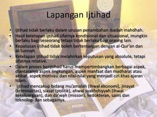 Lapangan Ijtihad
• Ijtihad tidak berlaku dalam urusan penambahan ibadah mahdhah.
• Hasil ketetapan ijtihad sifatnya kondisional dan situasional, mungkin
  berlaku bagi seseorang tetapi tidak berlaku bagi oranng lain.
• Keputusan ijtihad tidak boleh bertentangan dengan al-Qur’an dan
  al-Sunnah.
• Ketetapan ijtihad tidak melahirkan keputusan yang absolute, tetapi
  sifatnya relative.
• Dalam proses berijtihad harus mempertimbangkan berbagai aspek,
  diantaranya aspek lingkungan, aspek manfaat dan madharat atau
  akibat, aspek motivasi dan nilai-nilai yang menjadi ciri khas ajaran
  Islam.
• Ijtihad mencakup bidang mu’amalah (ihwal ekonomi), jinayat
  (kriminalitas), siasat (politik), ahwal syakhshiyyah (ihwal
  kekeluargaan), dan da’wah (misson), kedokteran, sains dan
  teknologi dan sebagainya.
 