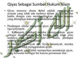 Qiyas Sebagai Sumber Hukum Islam
• Qiyas menurut ulama ushul adalah menerangkan
  sesuatu yang tidak ada nashnya dalam Al Qur’an dan
  hadits dengan cara membandingkan dengan sesuatu
  yang ditetapkan hukumnya berdasarkan nash.

• Pandangan ulama mengenai qiyas ini terbagi menjadi
  tiga kelompok:
  1. Kelompok jumhur, mereka menggunakan qiyas
  sebagai dasar hukum pada hal-hal yang tidak jelas
  nashnya baik dalam Al Qur’an, hadits, pendapat
  sahabat maupun ijma ulama.
  2. Mazhab Zhahiriyah dan Syiah Imamiyah, mereka
  sama sekali tidak menggunakan qiyas.
  3. Kelompok yang lebih memperluas pemakaian qiyas,
  yang berusaha berbagai hal karena persamaan illat .
 