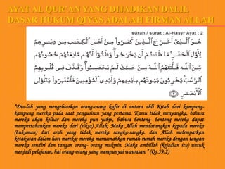 AYAT AL QUR’AN YANG DIJADIKAN DALIL
DASAR HUKUM QIYAS ADALAH FIRMAN ALLAH




 “Dia-lah yang mengeluarkan orang-orang kafir di antara ahli Kitab dari kampung-
 kampung mereka pada saat pengusiran yang pertama. Kamu tidak menyangka, bahwa
 mereka akan keluar dan mereka pun yakin, bahwa benteng- benteng mereka dapat
 mempertahankan mereka dari (siksa) Allah; Maka Allah mendatangkan kepada mereka
 (hukuman) dari arah yang tidak mereka sangka-sangka. dan Allah melemparkan
 ketakutan dalam hati mereka; mereka memusnahkan rumah-rumah mereka dengan tangan
 mereka sendiri dan tangan orang- orang mukmin. Maka ambillah (kejadian itu) untuk
 menjadi pelajaran, hai orang-orang yang mempunyai wawasan.” (Qs.59:2)
 