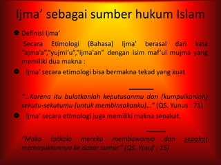 Ijma’ sebagai sumber hukum Islam
 Definisi Ijma’
   Secara Etimologi (Bahasa) Ijma’ berasal dari kata
  “ajma’a”,“yujmi’u”,“ijma'an” dengan isim maf’ul mujma yang
  memiliki dua makna :
 Ijma' secara etimologi bisa bermakna tekad yang kuat


 “…Karena itu bulatkanlah keputusanmu dan (kumpulkanlah)
 sekutu-sekutumu (untuk membinsakanku)…” (QS. Yunus : 71)
 Ijma’ secara etimologi juga memiliki makna sepakat.


  “Maka tatkala mereka membawanya dan               sepakat
  memasukkannya ke dasar sumur” (QS. Yusuf : 15)
 