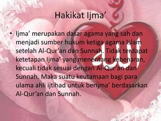 Hakikat Ijma’
• Ijma’ merupakan dasar agama yang sah dan
  menjadi sumber hukum ketiga agama Islam
  setelah Al-Qur’an dan Sunnah. Tidak terdapat
  ketetapan Ijma’ yang menentang kebenaran,
  kecuali tidak sesuai dengan Al-Qur’an dan
  Sunnah. Maka suatu keutamaan bagi para
  ulama ahli ijtihad untuk berijma’ berdasarkan
  Al-Qur’an dan Sunnah.
 
