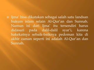    Ijma’ bisa dikatakan sebagai salah satu landsan
    hukum islam selain Al-Qur’an dan Sunnah.
    Namun isi dari Ijma’ itu tersendiri harus
    didasari pada dalil-dalil syar’i, karena
    hakekatnya sebaik-baiknya pedoman kita di
    akhir zaman seperti ini adalah Al-Qur’an dan
    Sunnah.
 