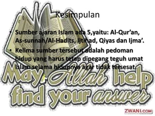 Kesimpulan
• Sumber ajaran Islam ada 5,yaitu: Al-Qur’an,
  As-sunnah/Al-Hadits, Ijtihad, Qiyas dan Ijma’.
• Kelima sumber tersebut adalah pedoman
  hidup yang harus tetap dipegang teguh umat
  Islam selama hidupnya agar tidak tersesat.
 
