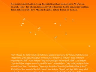 :”                                               ”        :
            :”                                    ” :
                               :”
                      ” :                                      :
                                                  :”

                                                                                         ”
“Dari Muadz ibn Jabal ra bahwa Nabi Saw ketika mengutusnya ke Yaman, Nabi bertanya:
“Bagaimana kamu jika dihadapkan permasalahan hukum? Ia berkata: “Saya berhukum
dengan kitab Allah”. Nabi berkata: “Jika tidak terdapat dalam kitab Allah” ?, ia berkata:
“Saya berhukum dengan sunnah Rasulullah Saw”. Nabi berkata: “Jika tidak terdapat dalam
sunnah Rasul Saw” ? ia berkata: “Saya akan berijtihad dan tidak berlebih (dalam ijtihad)”.
Maka Rasul Saw memukul ke dada Muadz dan berkata: “Segala puji bagi Allah yang telah
 