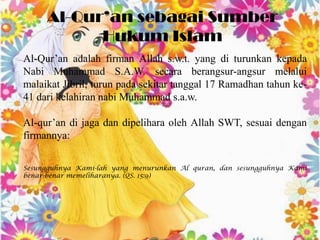 Al-Qur’an sebagai Sumber
           Hukum Islam
Al-Qur’an adalah firman Allah s.w.t. yang di turunkan kepada
Nabi Muhammad S.A.W. secara berangsur-angsur melalui
malaikat Jibril, turun pada sekitar tanggal 17 Ramadhan tahun ke-
41 dari kelahiran nabi Muhammad s.a.w.

Al-qur’an di jaga dan dipelihara oleh Allah SWT, sesuai dengan
firmannya:

Sesungguhnya Kami-lah yang menurunkan Al quran, dan sesungguhnya Kami
benar-benar memeliharanya. (QS. 15:9)
 