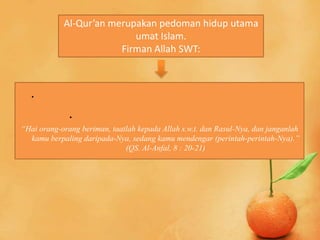 Al-Qur’an merupakan pedoman hidup utama
                           umat Islam.
                        Firman Allah SWT:



  .
              .
“Hai orang-orang beriman, taatlah kepada Allah s.w.t. dan Rasul-Nya, dan janganlah
  kamu berpaling daripada-Nya, sedang kamu mendengar (perintah-perintah-Nya).”
                              (QS. Al-Anfal, 8 : 20-21)
 