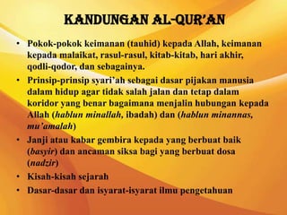 Kandungan Al-Qur’an
• Pokok-pokok keimanan (tauhid) kepada Allah, keimanan
  kepada malaikat, rasul-rasul, kitab-kitab, hari akhir,
  qodli-qodor, dan sebagainya.
• Prinsip-prinsip syari’ah sebagai dasar pijakan manusia
  dalam hidup agar tidak salah jalan dan tetap dalam
  koridor yang benar bagaimana menjalin hubungan kepada
  Allah (hablun minallah, ibadah) dan (hablun minannas,
  mu’amalah)
• Janji atau kabar gembira kepada yang berbuat baik
  (basyir) dan ancaman siksa bagi yang berbuat dosa
  (nadzir)
• Kisah-kisah sejarah
• Dasar-dasar dan isyarat-isyarat ilmu pengetahuan
 