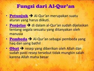 Fungsi dari Al-Qur’an
• Petunjuk  Al-Qur’an merupakan suatu
  aturan yang harus diikuti.
• Penjelas  di dalam al-Qur’an sudah dijelaskan
  tentang segala sesuatu yang ditanyakan oleh
  manusia
• Pembeda  Al-Qur’an sebagai pembeda yang
  haq dan yang bathil
• Obat  resep yang diberikan oleh Allah dan
  sudah pasti resep tersebut tidak mungkin salah
  karena Allah maha besar
 