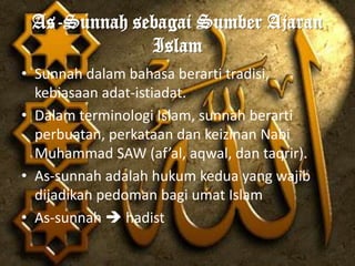 As-Sunnah sebagai Sumber Ajaran
             Islam
• Sunnah dalam bahasa berarti tradisi,
  kebiasaan adat-istiadat.
• Dalam terminologi Islam, sunnah berarti
  perbuatan, perkataan dan keizinan Nabi
  Muhammad SAW (af’al, aqwal, dan taqrir).
• As-sunnah adalah hukum kedua yang wajib
  dijadikan pedoman bagi umat Islam
• As-sunnah  hadist
 