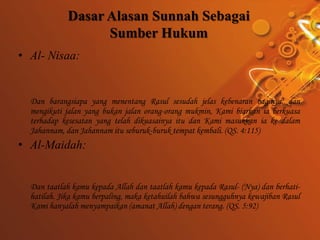 Dasar Alasan Sunnah Sebagai
                   Sumber Hukum
• Al- Nisaa:


  Dan barangsiapa yang menentang Rasul sesudah jelas kebenaran baginya, dan
  mengikuti jalan yang bukan jalan orang-orang mukmin, Kami biarkan ia berkuasa
  terhadap kesesatan yang telah dikuasainya itu dan Kami masukkan ia ke dalam
  Jahannam, dan Jahannam itu seburuk-buruk tempat kembali. (QS. 4:115)
• Al-Maidah:


  Dan taatlah kamu kepada Allah dan taatlah kamu kepada Rasul- (Nya) dan berhati-
  hatilah. Jika kamu berpaling, maka ketahuilah bahwa sesungguhnya kewajiban Rasul
  Kami hanyalah menyampaikan (amanat Allah) dengan terang. (QS. 5:92)
 