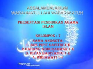 PRESENTASI PENDIDIKAN AGAMA
ISLAM
KELOMPOK : 7
NAMA ANGGOTA:
1. ADE PIPIT SAFITRI 1-E
2.DADANG ABDURAHMAN 1-E
3. DIYAN HADIYANTO 1-E
4. WIDIAWATI 1-F

 