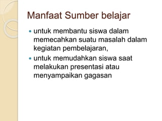 Manfaat Sumber belajar
 untuk membantu siswa dalam
memecahkan suatu masalah dalam
kegiatan pembelajaran,
 untuk memudahkan siswa saat
melakukan presentasi atau
menyampaikan gagasan
 