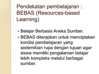 Pendekatan pembelajaran :
BEBAS (Resources-based
Learning)
 Belajar Berbasis Aneka Sumber.
 BEBAS diterapkan untuk menciptakan
kondisi pembelajaran yang
sedemikian rupa dengan tujuan agar
siswa memiliki pengalaman belajar
lebih kompleks melalui berbagai
sumber.
 